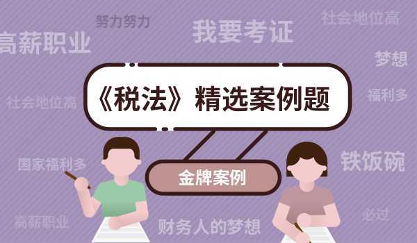 【金牌案例】考生必看,《稅法》精選案例題 2023註冊會計師cpa考試